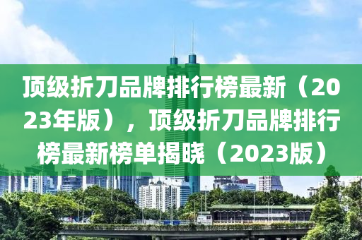 頂級(jí)折刀品牌排行榜最新（2023年版），頂級(jí)折刀品牌排行榜最新榜單揭曉（2023版）