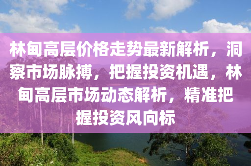 林甸高層價格走勢最新解析，洞察市場脈搏，把握投資機(jī)遇，林甸高層市場動態(tài)解析，精準(zhǔn)把握投資風(fēng)向標(biāo)