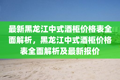 最新黑龍江中式酒柜價格表全面解析，黑龍江中式酒柜價格表全面解析及最新報價