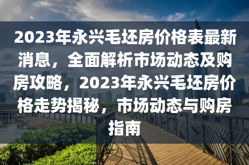 2023年永興毛坯房價(jià)格表最新消息，全面解析市場動態(tài)及購房攻略，2023年永興毛坯房價(jià)格走勢揭秘，市場動態(tài)與購房指南