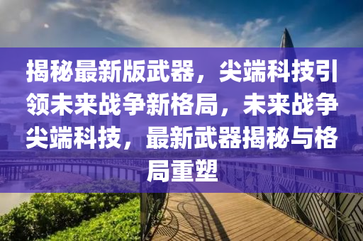 揭秘最新版武器，尖端科技引領(lǐng)未來戰(zhàn)爭新格局，未來戰(zhàn)爭尖端科技，最新武器揭秘與格局重塑