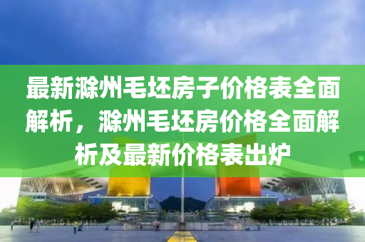 最新滁州毛坯房子價格表全面解析，滁州毛坯房價格全面解析及最新價格表出爐