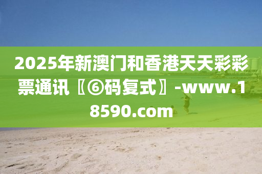 2025年新澳門和香港天天彩彩票通訊〖⑥碼復式〗-www.18590.com