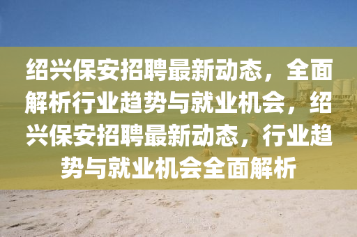 紹興保安招聘最新動態(tài)，全面解析行業(yè)趨勢與就業(yè)機(jī)會，紹興保安招聘最新動態(tài)，行業(yè)趨勢與就業(yè)機(jī)會全面解析