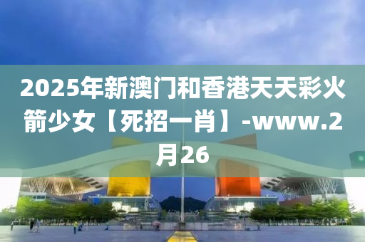 2025年新澳門和香港天天彩火箭少女【死招一肖】-www.2月26