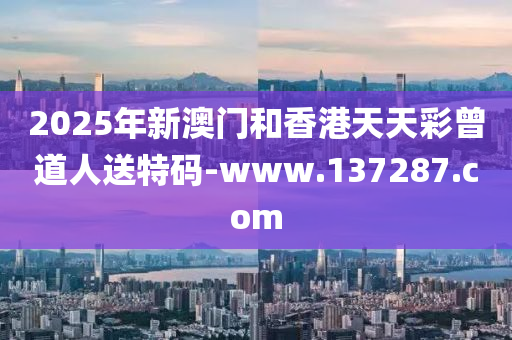 2025年新澳門和香港天天彩曾道人送特碼-www.137287.com