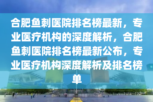 合肥魚刺醫(yī)院排名榜最新，專業(yè)醫(yī)療機構的深度解析，合肥魚刺醫(yī)院排名榜最新公布，專業(yè)醫(yī)療機構深度解析及排名榜單