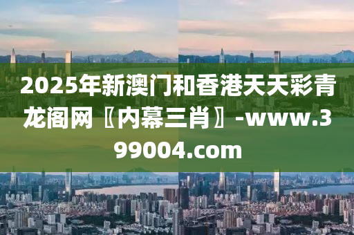 2025年新澳門和香港天天彩青龍閣網(wǎng)〖內(nèi)幕三肖〗-www.399004.com