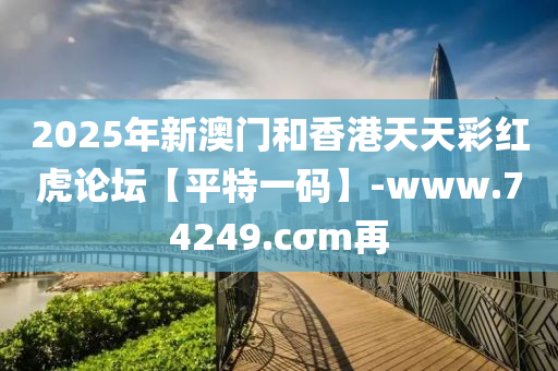 2025年新澳門和香港天天彩紅虎論壇【平特一碼】-www.74249.cσm再