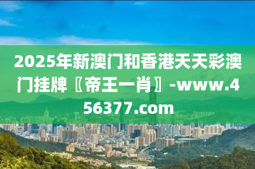 2025年新澳門和香港天天彩澳門掛牌〖帝王一肖〗-www.456377.com