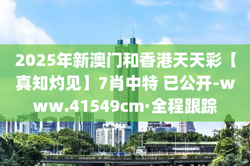 2025年新澳門和香港天天彩【真知灼見】7肖中特 已公開-www.41549cm·全程跟蹤