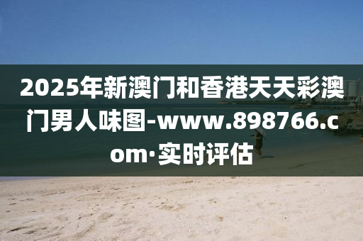 2025年新澳門和香港天天彩澳門男人味圖-www.898766.com·實(shí)時(shí)評(píng)估