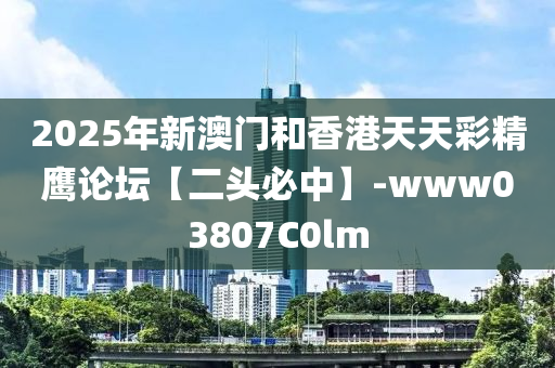 2025年新澳門和香港天天彩精鷹論壇【二頭必中】-www03807C0lm