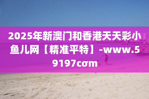 2025年新澳門和香港天天彩小魚兒網(wǎng)【精準(zhǔn)平特】-www.59197cσm