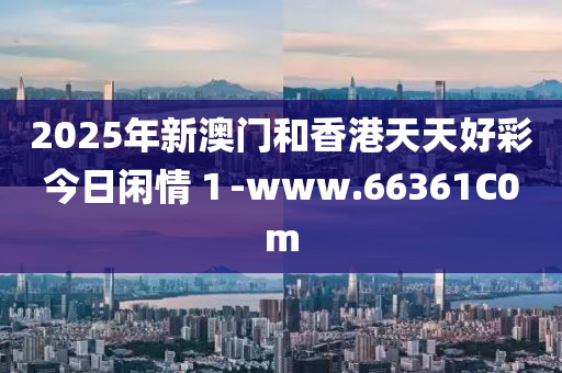 2025年新澳門和香港天天好彩今日閑情１-www.66361C0m