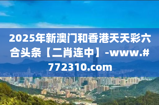 2025年新澳門和香港天天彩六合頭條【二肖連中】-www.#772310.com