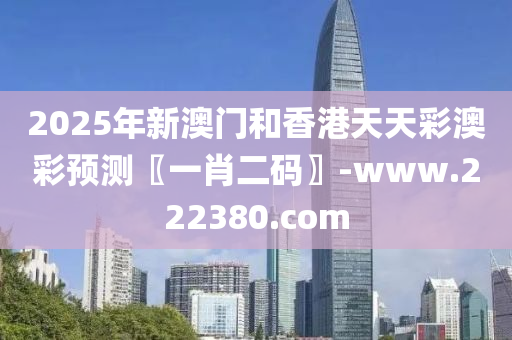 2025年新澳門和香港天天彩澳彩預(yù)測(cè)〖一肖二碼〗-www.222380.com