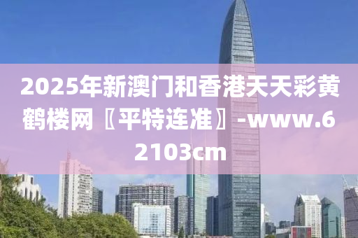 2025年新澳門和香港天天彩黃鶴樓網(wǎng)〖平特連準(zhǔn)〗-www.62103cm