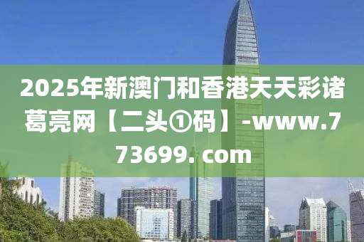 2025年新澳門和香港天天彩諸葛亮網(wǎng)【二頭①碼】-www.773699. com