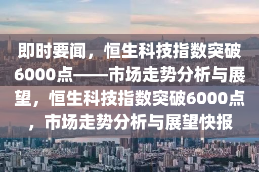 即時(shí)要聞，恒生科技指數(shù)突破6000點(diǎn)——市場走勢分析與展望，恒生科技指數(shù)突破6000點(diǎn)，市場走勢分析與展望快報(bào)