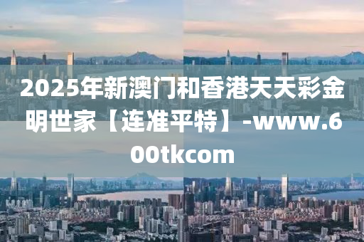 2025年新澳門和香港天天彩金明世家【連準(zhǔn)平特】-www.600tkcom