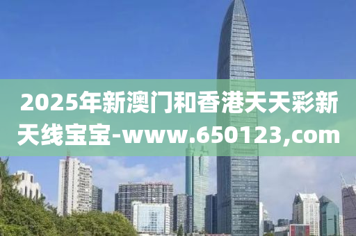 2025年新澳門和香港天天彩新天線寶寶-www.650123,com