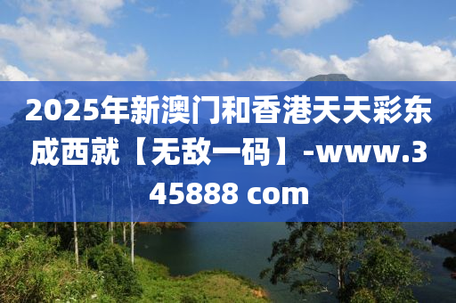 2025年新澳門和香港天天彩東成西就【無敵一碼】-www.345888 com