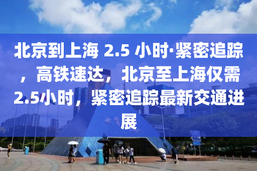 北京到上海 2.5 小時(shí)·緊密追蹤，高鐵速達(dá)，北京至上海僅需2.5小時(shí)，緊密追蹤最新交通進(jìn)展