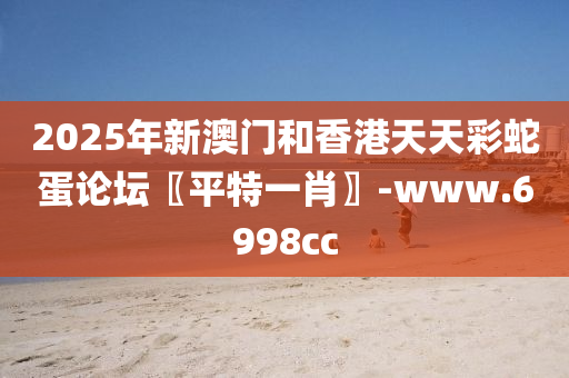 2025年新澳門和香港天天彩蛇蛋論壇〖平特一肖〗-www.6998cc