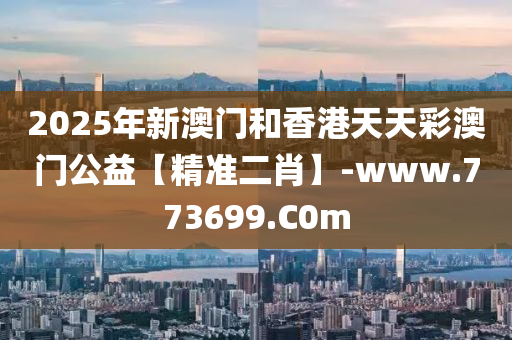 2025年新澳門和香港天天彩澳門公益【精準(zhǔn)二肖】-www.773699.C0m