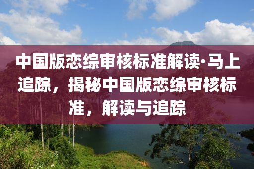 中國(guó)版戀綜審核標(biāo)準(zhǔn)解讀·馬上追蹤，揭秘中國(guó)版戀綜審核標(biāo)準(zhǔn)，解讀與追蹤