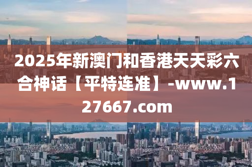 2025年新澳門和香港天天彩六合神話【平特連準(zhǔn)】-www.127667.com