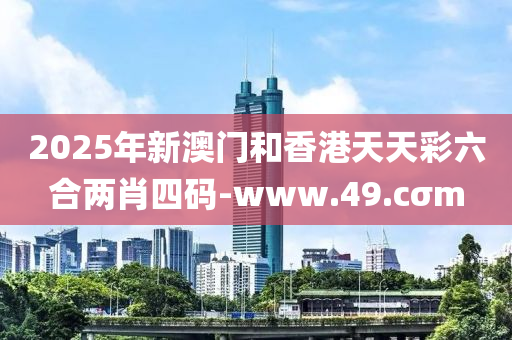 2025年新澳門和香港天天彩六合兩肖四碼-www.49.cσm