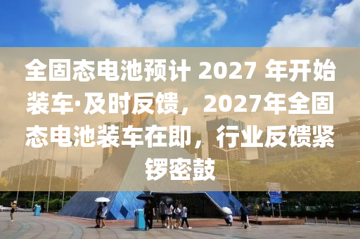 全固態(tài)電池預(yù)計(jì) 2027 年開始裝車·及時(shí)反饋，2027年全固態(tài)電池裝車在即，行業(yè)反饋緊鑼密鼓