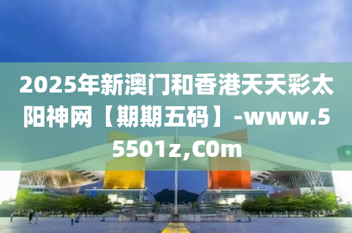 2025年新澳門和香港天天彩太陽神網(wǎng)【期期五碼】-www.55501z,C0m