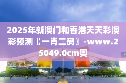 2025年新澳門和香港天天彩澳彩預(yù)測〖一肖二碼〗-www.25049.0cm奧