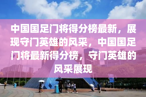 中國國足門將得分榜最新，展現(xiàn)守門英雄的風(fēng)采，中國國足門將最新得分榜，守門英雄的風(fēng)采展現(xiàn)