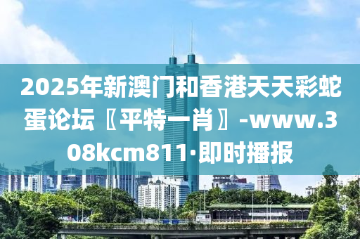 2025年新澳門和香港天天彩蛇蛋論壇〖平特一肖〗-www.308kcm811·即時(shí)播報(bào)