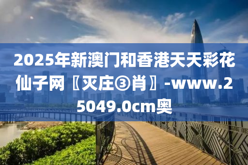 2025年新澳門和香港天天彩花仙子網(wǎng)〖滅莊③肖〗-www.25049.0cm奧