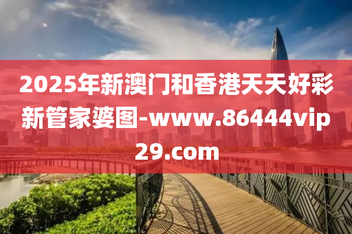 2025年新澳門和香港天天好彩新管家婆圖-www.86444vip29.com