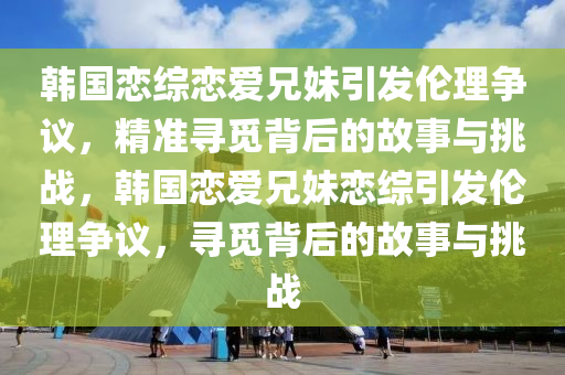 韓國戀綜戀愛兄妹引發(fā)倫理爭(zhēng)議，精準(zhǔn)尋覓背后的故事與挑戰(zhàn)，韓國戀愛兄妹戀綜引發(fā)倫理爭(zhēng)議，尋覓背后的故事與挑戰(zhàn)