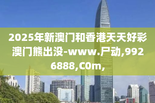 2025年新澳門和香港天天好彩澳門熊出沒-www.尸動,9926888,C0m,