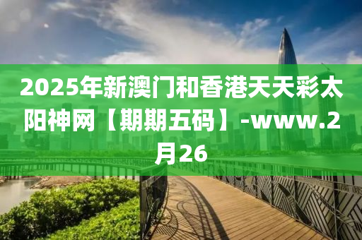 2025年新澳門和香港天天彩太陽(yáng)神網(wǎng)【期期五碼】-www.2月26