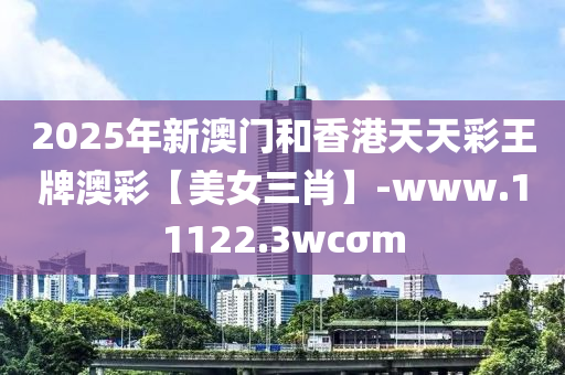 2025年新澳門和香港天天彩王牌澳彩【美女三肖】-www.11122.3wcσm