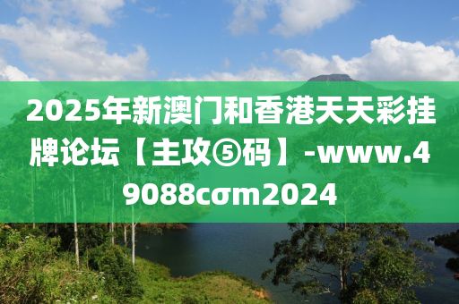 2025年新澳門和香港天天彩掛牌論壇【主攻⑤碼】-www.49088cσm2024