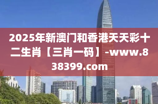 2025年新澳門和香港天天彩十二生肖【三肖一碼】-www.838399.com