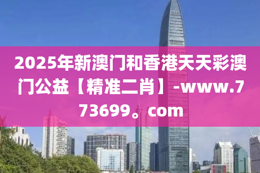 2025年新澳門和香港天天彩澳門公益【精準(zhǔn)二肖】-www.773699。com