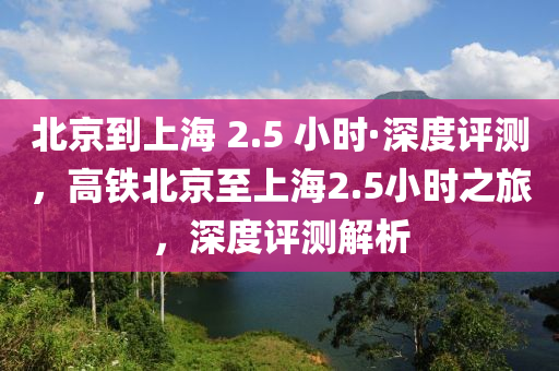 北京到上海 2.5 小時(shí)·深度評(píng)測(cè)，高鐵北京至上海2.5小時(shí)之旅，深度評(píng)測(cè)解析