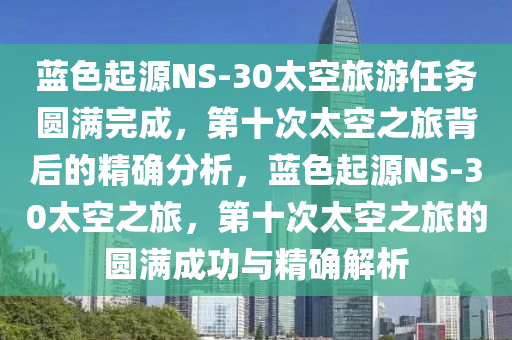 藍(lán)色起源NS-30太空旅游任務(wù)圓滿完成，第十次太空之旅背后的精確分析，藍(lán)色起源NS-30太空之旅，第十次太空之旅的圓滿成功與精確解析