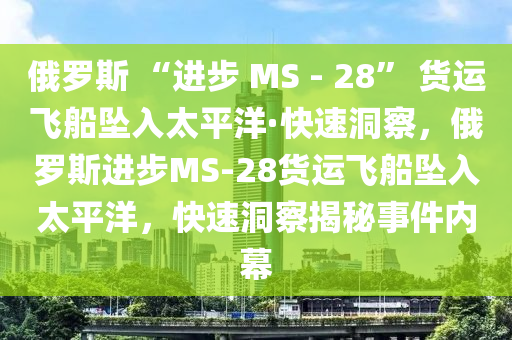 俄羅斯 “進(jìn)步 MS - 28” 貨運(yùn)飛船墜入太平洋·快速洞察，俄羅斯進(jìn)步MS-28貨運(yùn)飛船墜入太平洋，快速洞察揭秘事件內(nèi)幕